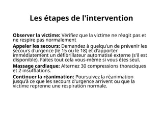 Les étapes de l'intervention
Observer la victime: Vérifiez que la victime ne réagit pas et
ne respire pas normalement
Appeler les secours: Demandez à quelqu'un de prévenir les
secours d'urgence (le 15 ou le 18) et d'apporter
immédiatement un défibrillateur automatisé externe (s'il est
disponible). Faites tout cela vous-même si vous êtes seul.
Massage cardiaque: Alternez 30 compressions thoraciques
et 2 insufflations.
Continuer la réanimation: Poursuivez la réanimation
jusqu'à ce que les secours d'urgence arrivent ou que la
victime reprenne une respiration normale.
 