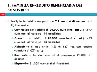 23
 Famiglia bi-reddito composta da 2 lavoratori dipendenti e 1
figlio a carico:
 Commessa con reddito di 20.000 euro lordi annui (1.177
euro netti al mese per 14 mensilità);
 Operaio con reddito di 23.000 euro lordi annui (1.459
euro netti al mese per 13 mensilità);
 Abitazione di tipo civile (A2) di 127 mq. con rendita
catastale di 621 euro;
 Due auto a benzina con cui si percorrono 20.000 km
all’anno;
 Risparmio: 31.000 euro di titoli finanziari.
23
1. FAMIGLIA BI-REDDITO BENEFICIARIA DEL
BONUS IRPEF
 