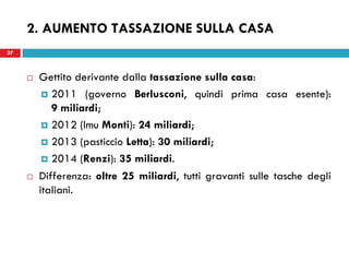 37
 Gettito derivante dalla tassazione sulla casa:
 2011 (governo Berlusconi, quindi prima casa esente):
9 miliardi;
 2012 (Imu Monti): 24 miliardi;
 2013 (pasticcio Letta): 30 miliardi;
 2014 (Renzi): 35 miliardi.
 Differenza: oltre 25 miliardi, tutti gravanti sulle tasche degli
italiani.
37
2. AUMENTO TASSAZIONE SULLA CASA
 
