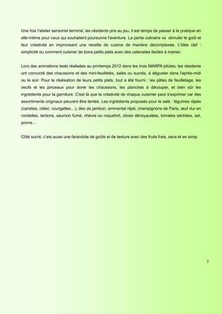 Une fois l'atelier sensoriel terminé, les résidents pris au jeu, il est temps de passer à la pratique en
elle-même pour ceux qui souhaitent poursuivre l'aventure. La partie culinaire va stimuler le goût et
leur créativité en improvisant une recette de cuisine de manière décomplexée. L'idée clef :
simplicité ou comment cuisiner de bons petits plats avec des ustensiles faciles à manier.


Lors des animations tests réalisées au printemps 2012 dans les trois MARPA pilotes, les résidents
ont concocté des chaussons et des mini-feuilletés, salés ou sucrés, à déguster dans l'après-midi
ou le soir. Pour la réalisation de leurs petits plats, tout a été fourni : les pâtes de feuilletage, les
oeufs et les pinceaux pour dorer les chaussons, les planches à découper, et bien sûr les
ingrédients pour la garniture. C'est là que la créativité de chaque cuisinier peut s'exprimer car des
assortiments originaux peuvent être tentés. Les ingrédients proposés pour le salé : légumes râpés
(carottes, céleri, courgettes…), dés de jambon, emmental râpé, champignons de Paris, œuf dur en
rondelles, lardons, saumon fumé, chèvre ou roquefort, olives dénoyautées, tomates séchées, sel,
poivre…


Côté sucré, c’est aussi une farandole de goûts et de texture avec des fruits frais, secs et en sirop.




                                                                                                           7




                                                                       {PAGE * MERGEFORMAT}
 
