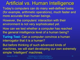 January 26, 2016 Introduction to Artificial Intelligence
Lecture 1: What is Artificial Intelligence?
19
Artificial vs. Human Intelligence
Today’s computers can do many well-defined tasks
(for example, arithmetic operations), much faster and
more accurate than human beings.
However, the computers’ interaction with their
environment is not very sophisticated yet.
How can we test whether a computer has reached
the general intelligence level of a human being?
Turing Test: Can a computer convince a human
interrogator that it is a human?
But before thinking of such advanced kinds of
machines, we will start developing our own extremely
simple “intelligent” machines.
 