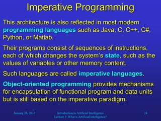 January 26, 2016 Introduction to Artificial Intelligence
Lecture 1: What is Artificial Intelligence?
24
Imperative Programming
This architecture is also reflected in most modern
programming languages such as Java, C, C++, C#,
Python, or Matlab.
Their programs consist of sequences of instructions,
each of which changes the system’s state, such as the
values of variables or other memory content.
Such languages are called imperative languages.
Object-oriented programming provides mechanisms
for encapsulation of functional program and data units
but is still based on the imperative paradigm.
 