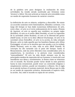 de la palabra arte para designar la realización de otras
actividades ha venido siendo sustituido por términos como
‘técnica’ u ‘oficio’. En este artículo se trata de arte entendido como
un medio de expresión humano de carácter creativo.
La definición de arte es abierta, subjetiva y discutible. No existe
un acuerdo unánime entre historiadores, filósofos o artistas. A lo
largo del tiempo se han dado numerosas definiciones de arte,
entre ellas: «el arte es el recto ordenamiento de la razón» (Tomás
de Aquino); «el arte es aquello que establece su propia regla»
(Schiller); «el arte es el estilo» (Max Dvořák); «el arte es expresión
de la sociedad» (John Ruskin); «el arte es la libertad del genio»
(Adolf Loos); «el arte es la idea» (Marcel Duchamp); «el arte es la
novedad» (Jean Dubuffet); «el arte es la acción, la vida» (Joseph
Beuys); «arte es todo aquello que los hombres llaman arte» (Dino
Formaggio); «el arte es la mentira que nos ayuda a ver la verdad»
(Pablo Picasso); «arte es vida, vida es arte» (Wolf Vostell). El
concepto ha ido variando con el paso del tiempo: hasta el
Renacimiento, solo las artes liberales eran consideradas arte; la
arquitectura, la escultura y la pintura eran consideradas
“manualidades”. El arte ha sido desde siempre uno de los
principales medios de expresión del ser humano, a través del cual
manifiesta sus ideas y sentimientos, la forma como se relaciona
con el mundo. Su función puede variar desde la más práctica
hasta la más ornamental, puede tener un contenido religioso o
simplemente estético, puede ser duradero o efímero. En el siglo
xx se pierde incluso el sustrato material: decía Beuys que la vida
es un medio de expresión artística, destacando el aspecto vital,
la acción. Así, todo el mundo es capaz de ser artista.
 