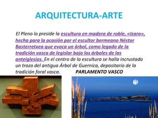 ARQUITECTURA-ARTE
El Pleno lo preside la escultura en madera de roble, «Izaro»,
hecha para la ocasión por el escultor bermeano Néstor
Basterretxea que evoca un árbol, como legado de la
tradición vasca de legislar bajo los árboles de las
anteiglesias. En el centro de la escultura se halla incrustado
un trozo del antiguo Árbol de Guernica, depositario de la
tradición foral vasca. PARLAMENTO VASCO
 
