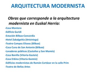 ARQUITECTURA MODERNISTA
Obras que corresponde a la arquitectura
modernista en Euskal Herria:
-Casa Montero
-Edificio Guridi
-Estación Bilbao-Concordía
-Hotel Zabalgoitia (Artziniega)
-Teatro Campos Elíseos (Bilbao)
-Casa Cuna de San Antonio (Bilbao)
-Lavaderos públicos (Castaños y San Mamés)
-Casa Bonilla (Vitoria-Gasteiz)
-Casa Erbina (Vitoria-Gasteiz)
-Edificios modernistas de Ramón Cortázar en la calle Prim
-Teatro de Bellas Artes
 