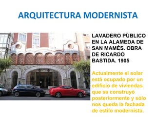 ARQUITECTURA MODERNISTA
LAVADERO PÚBLICO
EN LA ALAMEDA DE
SAN MAMÉS. OBRA
DE RICARDO
BASTIDA. 1905
Actualmente el solar
está ocupado por un
edificio de viviendas
que se construyó
posteriormente y sólo
nos queda la fachada
de estilo modernista.
 