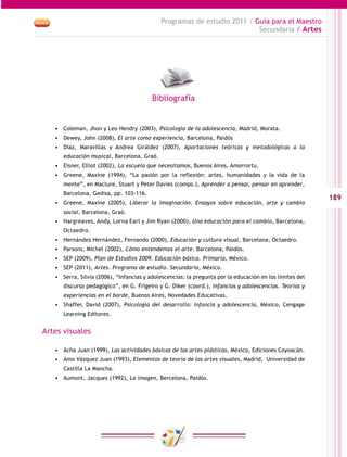 189
Programas de estudio 2011 / Guía para el Maestro
Secundaria / Artes
•	 Coleman, Jhon y Leo Hendry (2003), Psicología de la adolescencia, Madrid, Morata.
•	 Dewey, John (2008), El arte como experiencia, Barcelona, Paidós
•	 Díaz, Maravillas y Andrea Giráldez (2007), Aportaciones teóricas y metodológicas a la
educación musical, Barcelona, Graó.
•	 Eisner, Elliot (2002), La escuela que necesitamos, Buenos Aires, Amorrortu.
•	 Greene, Maxine (1994), “La pasión por la reflexión: artes, humanidades y la vida de la
mente”, en Maclure, Stuart y Peter Davies (comps.), Aprender a pensar, pensar en aprender,
Barcelona, Gedisa, pp. 103-116.
•	 Greene, Maxine (2005), Liberar la imaginación. Ensayos sobre educación, arte y cambio
social, Barcelona, Graó.
•	 Hargreaves, Andy, Lorna Earl y Jim Ryan (2000), Una educación para el cambio, Barcelona,
Octaedro.
•	 Hernández Hernández, Fernando (2000), Educación y cultura visual, Barcelona, Octaedro.
•	 Parsons, Michel (2002), Cómo entendemos el arte. Barcelona, Paidós.
•	 SEP (2009), Plan de Estudios 2009. Educación básica. Primaria, México.
•	 SEP (2011), Artes. Programa de estudio. Secundaria, México.
•	 Serra, Silvia (2006), “Infancias y adolescencias: la pregunta por la educación en los límites del
discurso pedagógico”, en G. Frigeiro y G. Diker (coord.), Infancias y adolescencias. Teorías y
experiencias en el borde, Buenos Aires, Novedades Educativas.
•	 Shaffer, David (2007), Psicología del desarrollo: infancia y adolescencia, México, Cengage
Learning Editores.
Artes visuales
•	 Acha Juan (1999), Las actividades básicas de las artes plásticas, México, Ediciones Coyoacán.
•	 Amo Vázquez Juan (1993), Elementos de teoría de las artes visuales, Madrid, Universidad de
Castilla La Mancha.
•	 Aumont, Jacques (1992), La imagen, Bercelona, Paidós.
Bibliografía
 