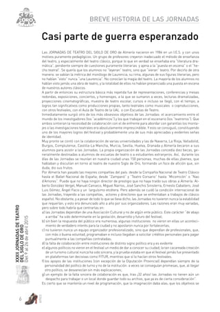 6
artez
XXXIIJORNADASDETEATRO
DELSIGLODEORO
Del9al26deabril2015
BREVE HISTORIA DE LAS JORNADAS
Casi parte de guerra esperanzado
Las JORNADAS DE TEATRO DEL SIGLO DE ORO de Almería nacieron en 1984 en un I.E.S. y con unos
motivos puramente pedagógicos. Un grupo de profesores creyeron inadecuado el método de enseñanza
del teatro, y especialmente del teatro clásico, porque lo que en verdad se enseñaba era “literatura dra-
mática”, pendiente siempre de cuestiones puramente literarias y ajena a la “puesta en escena” o el “he-
cho teatral”. Se quería que los alumnos no “leyeran” teatro, sino que “vieran” teatro. Por decirlo de otra
manera: se sabían la métrica del monólogo de Laurencia, su rima, algunas de sus figuras literarias, pero
no habían “visto” nunca “una Laurencia”. No conocían la magia del teatro. La mayoría de los alumnos no
habían visto jamás una obra de teatro, y la totalidad de ellos no habían presenciado una puesta en escena
de nuestros autores clásicos.
A partir de entonces su estructura básica más repetida fue de representaciones, conferencias y mesas
redondas, exposiciones, conciertos, y homenajes, a la que se sumaron a veces, lecturas dramatizadas,
proyecciones cinematográficas, muestra de teatro escolar, cursos e incluso se llegó, con el tiempo, a
logros tan significativos como producciones propias, tanto teatrales como musicales o coproducciones,
con otros festivales, con el Aula de Teatro de la UAL o con Escuelas de Teatro.
Inmediatamente surgió otro de los más obsesivos objetivos de las Jornadas: el acercamiento entre el
mundo de los investigadores (los “académicos”) y los que trabajan en el escenario (los “teatreros”). Que
ambos sintieran la necesidad de colaboración con el de enfrente para abordar con garantías los monta-
jes o las investigaciones teatrales era absolutamente imprescindible. Y esto se consiguió, constituyendo
uno de los mayores logros del festival y probablemente una de sus más apreciadas y evidentes señas
de identidad.
Muy pronto se contó con la colaboración de varias universidades y las de Navarra, La Rioja, Valladolid,
Burgos, Complutense, Castilla-La Mancha, Murcia, Sevilla, Huelva, Granada y Almería becaron a sus
alumnos para asistir a las Jornadas. La propia organización de las Jornadas concedía diez becas, ge-
neralmente destinadas a alumnos de escuelas de teatro o a estudiantes extranjeros. Así, durante los
días de las Jornadas se reunían en nuestra ciudad unas 150 personas, muchas de ellas jóvenes, que
hablaban y discutían en torno al teatro de nuestro Siglo de Oro, formando un foco de afición que, sin
duda, dio sus frutos.
Por Almería han pasado las mejores compañías del país: desde la Compañía Nacional de Teatro Clásico
hasta el Ballet Nacional de España; desde “Zampanó” y “Teatro Corsario” hasta “Micomicón” o “Nao
d’Amores”. Puede que no haya ningún director de prestigio que no haya traído sus obras a Almería: Al-
berto González Vergel, Manuel Canseco, Miguel Narros, José Sanchis Sinisterra, Ernesto Caballero, José
Luis Gómez, Ángel Facio y un larguísimo etcétera. Pero además se cuidó la condición internacional de
las Jornadas, trayendo a las compañías, actores y directores que se enfrentaban a trabajos de clásico
español. No obstante, y a pesar de todo lo que se lleva dicho, las Jornadas no tuvieron nunca la estabilidad
que requerían, y esto era denunciado año a año por sus organizadores. Las razones eran muy variadas,
pero sobre todo habría que centrarlas en:
a) las Jornadas dependían de una Asociación Cultural y no de algún ente público. Este carácter “de abajo
a arriba” ha sido determinante en la gestación, desarrollo y futuro del festival;
b) sin bien la respuesta del público era numerosa, algunas instituciones no vieron en ellas un aconteci-
miento de verdadero interés para la ciudad y no apostaron nunca por fortalecerlas;
c) no tuvieron nunca un equipo organizador profesionalizado, sino que dependían de profesionales, que,
con más o buena voluntad, programaban e incluso llegaban a solicitar créditos personales para pagar
puntualmente a las compañías contratadas;
d) la falta de colaboración entre instituciones de distinto signo político era y es evidente
e) algunos políticos no vieron en el festival un medio de dar a conocer su ciudad; la tan cacareada creación
de un turismo cultural nunca ha sido sincera, y la prueba estaba en que el festival jamás fue presentado
en plataformas tan decisivas como FITUR, mientras que sí lo hacían otros festivales;
f) los apoyos de las instituciones (con excepción de la Diputación Provincial) dependían siempre de la
personalidad del político de turno y no de la institución: a veces se conseguían promesas, que, al llegar
otro político, se desvanecían sin más explicaciones;
g) un ejemplo de la falta sincera de colaboración es que, tras ¡32 años! las Jornadas no tienen aún un
despacho para trabajar o un local donde guardar todo su archivo, que ya es de cierta consideración”.
Es cierto que se mantenía un nivel de programación; que la imaginación daba alas; que los objetivos se
 