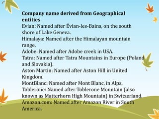 Company name derived from Geographical
entities
Evian: Named after Évian-les-Bains, on the south
shore of Lake Geneva.
Himalaya: Named after the Himalayan mountain
range.
Adobe: Named after Adobe creek in USA.
Tatra: Named after Tatra Mountains in Europe (Poland
and Slovakia).
Aston Martin: Named after Aston Hill in United
Kingdom.
MontBlanc: Named after Mont Blanc, in Alps.
Toblerone: Named after Toblerone Mountain (also
known as Matterhorn High Mountain) in Switzerland.
Amazon.com: Named after Amazon River in South
America.
 