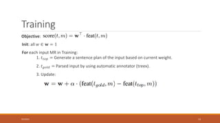 Training
Objective:
Init: all 𝑤 ∈ 𝐰 = 1
For each input MR in Training:
1. 𝑡𝑡𝑜𝑝 = Generate a sentence plan of the input based on current weight.
2. 𝑡 𝑔𝑜𝑙𝑑 = Parsed input by using automatic annotator (treex).
3. Update:
9/3/2015 13
 