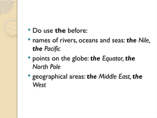  Do use the before:
 names of rivers, oceans and seas: the Nile,
the Pacific
 points on the globe: the Equator, the
North Pole
 geographical areas: the Middle East, the
West
 