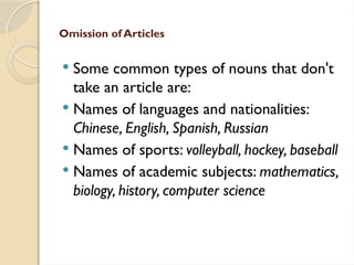 Omission of Articles
 Some common types of nouns that don't
take an article are:
 Names of languages and nationalities:
Chinese, English, Spanish, Russian
 Names of sports: volleyball, hockey, baseball
 Names of academic subjects: mathematics,
biology, history, computer science
 
