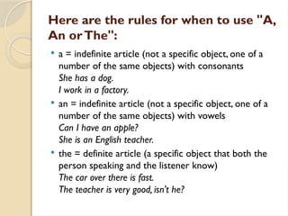 Here are the rules for when to use "A,
An orThe":
 a = indefinite article (not a specific object, one of a
number of the same objects) with consonants
She has a dog.
I work in a factory.
 an = indefinite article (not a specific object, one of a
number of the same objects) with vowels
Can I have an apple?
She is an English teacher.
 the = definite article (a specific object that both the
person speaking and the listener know)
The car over there is fast.
The teacher is very good, isn't he?
 
