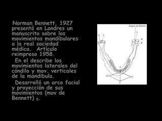 Norman Bennett, 1927
presentó en Londres un
manuscrito sobre los
movimientos mandibulares
a la real sociedad
médica. Artículo
reimpreso 1958.
 En el describe los
movimientos laterales del
cóndilo y mov. verticales
de la mandibula.
 Desarrolló un arco facial
y proyección de sus
movimientos (mov de
Bennett) 5.
 