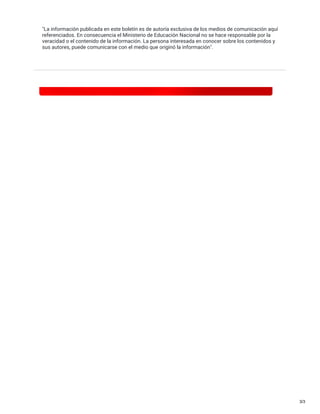 "La información publicada en este boletín es de autoría exclusiva de los medios de comunicación aquí
referenciados. En consecuencia el Ministerio de Educación Nacional no se hace responsable por la
veracidad o el contenido de la información. La persona interesada en conocer sobre los contenidos y
sus autores, puede comunicarse con el medio que originó la información".
3/3
 