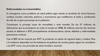 Enfermedades no transmisibles
Su emergencia como problema de salud pública sigue siendo el resultado de varios factores:
cambios sociales, culturales, políticos y económicos que modificaron el estilo y condiciones
de vida de un gran porcentaje de la población.
Constituyen la principal causa de mortalidad a nivel mundial. De los 57 millones de
defunciones que se produjeron en todo el mundo en 2008, 36 millones (casi las dos terceras
partes) se debieron a ENT, principalmente cardiovasculares, cáncer, diabetes y enfermedades
pulmonares crónicas.
Casi el 80% de las muertes por ENT se producen en países de ingresos bajos y medios. Pese
a la evidencia disponible, los formuladores de políticas de muchos países siguen sin considerar
a las ENT como una prioridad de salud mundial o nacional.
 