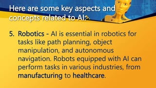 5. Robotics - AI is essential in robotics for
tasks like path planning, object
manipulation, and autonomous
navigation. Robots equipped with AI can
perform tasks in various industries, from
manufacturing to healthcare.
Here are some key aspects and
concepts related to AI:
 