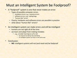 Must an Intelligent System be Foolproof?
• A “foolproof” system is one that never makes an error:
– Types of possible computer errors
• hardware errors, e.g., memory errors
• software errors, e.g., coding bugs
• “human-like” errors
– Clearly, hardware and software errors are possible in practice
– what about “human-like” errors?
• An intelligent system can make errors and still be intelligent
– humans are not right all of the time
– we learn and adapt from making mistakes
• e.g., consider learning to surf or ski
– we improve by taking risks and falling
– an intelligent system can learn in the same way
• Conclusion:
– NO: intelligent systems will not (and need not) be foolproof
 