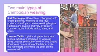 3 / 1 / 2 0 X X S A M P L E F O O T E R T E X T 7
Ikat Technique (Khmer term: chongkiet) - To
create patterns, weavers tie and dye
portions of weft yarn before weaving begins.
Patterns are diverse and vary by region;
common motifs include lattice, stars, and
spots.
Uneven Twill - It yields single or two-color
fabrics, which are produced by weaving
three threads so that the "color of one thread
dominates on one side of the fabric, while
the two others determine the color on the
reverse side."
 