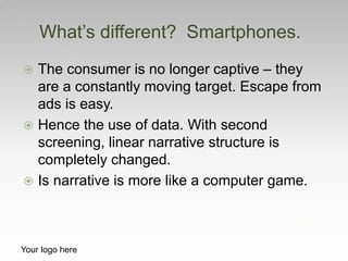  The consumer is no longer captive – they
are a constantly moving target. Escape from
ads is easy.
 Hence the use of data. With second
screening, linear narrative structure is
completely changed.
 Is narrative is more like a computer game.
What’s different? Smartphones.
Your logo here
 