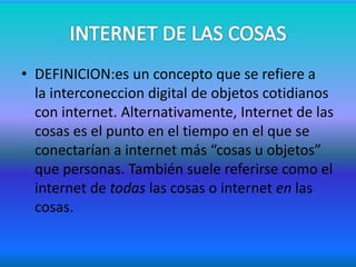 • DEFINICION:es un concepto que se refiere a
la interconeccion digital de objetos cotidianos
con internet. Alternativamente, Internet de las
cosas es el punto en el tiempo en el que se
conectarían a internet más “cosas u objetos”
que personas. También suele referirse como el
internet de todas las cosas o internet en las
cosas.
 
