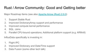 Rust / Arrow Community: Good and Getting better
Major Roadmap Items (see also Apache Arrow (Rust) 2.0.0)
1. Support Stable Rust
2. Improved DictionaryArray support and performance
3. Improved compute kernel performance
4. SQL: Joins
5. Parallel CPU-bound operations; Additional platform support (e.g. ARMv8)
InfluxData specifically is investing in:
1. Flight IPC
2. Improved Dictionary and Date/Time support
3. Data Fusion (some other tech talk)
 