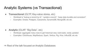 Analytic Systems (vs Transactional)
● Transactional (OLTP, Key-value stores, etc)
○ Workload is “lookup a record by id”, “update a record”, “keep data durable and consistent”
○ Examples: Oracle, Postgres, Cassandra, DynamoDB, MongoDB, etc etc
● Analytic (OLAP, “Big Data”, etc)
○ Workload: aggregate many rows to get historical view, bulk loads, rarely updated
○ Examples: ClickHouse, MapReduce, Spark, Vertica, Pig, Hive, InfluxDB, etc etc
⇒ Rest of the talk focused on Analytic Databases
 