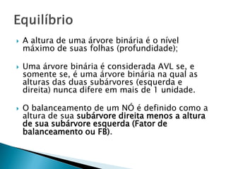  A altura de uma árvore binária é o nível
máximo de suas folhas (profundidade);
 Uma árvore binária é considerada AVL se, e
somente se, é uma árvore binária na qual as
alturas das duas subárvores (esquerda e
direita) nunca difere em mais de 1 unidade.
 O balanceamento de um NÓ é definido como a
altura de sua subárvore direita menos a altura
de sua subárvore esquerda (Fator de
balanceamento ou FB).
 