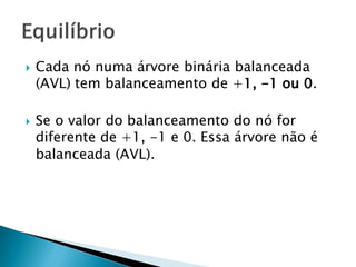  Cada nó numa árvore binária balanceada
(AVL) tem balanceamento de +1, -1 ou 0.
 Se o valor do balanceamento do nó for
diferente de +1, -1 e 0. Essa árvore não é
balanceada (AVL).
 