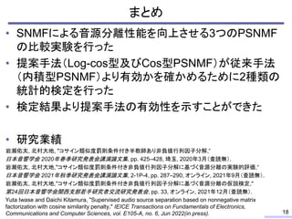 まとめ
• SNMFによる音源分離性能を向上させる3つのPSNMF
の比較実験を行った
• 提案手法（Log-cos型及びCos型PSNMF）が従来手法
（内積型PSNMF）より有効かを確かめるために2種類の
統計的検定を行った
• 検定結果より提案手法の有効性を示すことができた
• 研究業績
岩瀬佑太, 北村大地, "コサイン類似度罰則条件付き半教師あり非負値行列因子分解,“
日本音響学会 2020年春季研究発表会講演論文集, pp. 425–428, 埼玉, 2020年3月（査読無）.
岩瀬佑太, 北村大地,"コサイン類似度罰則条件付き非負値行列因子分解に基づく音源分離の実験的評価,“
日本音響学会 2021年秋季研究発表会講演論文集, 2-1P-4, pp. 287–290, オンライン, 2021年9月（査読無）.
岩瀬佑太, 北村大地,"コサイン類似度罰則条件付き非負値行列因子分解に基づく音源分離の仮説検定,"
第24回日本音響学会関西支部若手研究者交流研究発表会, pp. 33, オンライン, 2021年12月（査読無）.
Yuta Iwase and Daichi Kitamura, "Supervised audio source separation based on nonnegative matrix
factorization with cosine similarity penalty," IEICE Transactions on Fundamentals of Electronics,
Communications and Computer Sciences, vol. E105-A, no. 6, Jun 2022(in press). 18
 