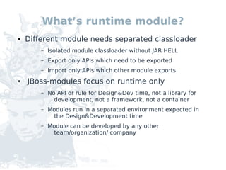 What’s runtime module?
●   Different module needs separated classloader
        –   Isolated module classloader without JAR HELL
        –   Export only APIs which need to be exported
        –   Import only APIs which other module exports
●   JBoss-modules focus on runtime only
        –   No API or rule for Design&Dev time, not a library for
              development, not a framework, not a container
        –   Modules run in a separated environment expected in
             the Design&Development time
        –   Module can be developed by any other
             team/organization/ company
 