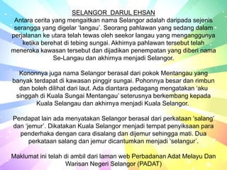 SELANGOR DARUL EHSAN
Antara cerita yang mengaitkan nama Selangor adalah daripada sejenis
serangga yang digelar ‘langau’. Seorang pahlawan yang sedang dalam
perjalanan ke utara telah tewas oleh seekor langau yang menganggunya
ketika berehat di tebing sungai. Akhirnya pahlawan tersebut telah
meneroka kawasan tersebut dan dijadikan penempatan yang diberi nama
Se-Langau dan akhirnya menjadi Selangor.
Kononnya juga nama Selangor berasal dari pokok Mentangau yang
banyak terdapat di kawasan pinggir sungai. Pohonnya besar dan rimbun
dan boleh dilihat dari laut. Ada diantara pedagang mengatakan ‘aku
singgah di Kuala Sungai Mentangau’ seterusnya berkembang kepada
Kuala Selangau dan akhirnya menjadi Kuala Selangor.
Pendapat lain ada menyatakan Selangor berasal dari perkataan ‘salang’
dan ‘jemur’. Dikatakan Kuala Selangor menjadi tempat penyiksaan para
penderhaka dengan cara disalang dan dijemur sehingga mati. Dua
perkataan salang dan jemur dicantumkan menjadi ‘selangur’.
Maklumat ini telah di ambil dari laman web Perbadanan Adat Melayu Dan
Warisan Negeri Selangor (PADAT)
 