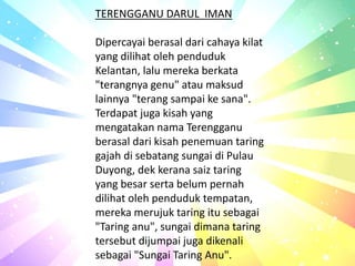 TERENGGANU DARUL IMAN
Dipercayai berasal dari cahaya kilat
yang dilihat oleh penduduk
Kelantan, lalu mereka berkata
"terangnya genu" atau maksud
lainnya "terang sampai ke sana".
Terdapat juga kisah yang
mengatakan nama Terengganu
berasal dari kisah penemuan taring
gajah di sebatang sungai di Pulau
Duyong, dek kerana saiz taring
yang besar serta belum pernah
dilihat oleh penduduk tempatan,
mereka merujuk taring itu sebagai
"Taring anu", sungai dimana taring
tersebut dijumpai juga dikenali
sebagai "Sungai Taring Anu".
 