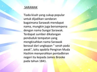 SARAWAK
Tiada kisah yang cukup popular
untuk dijadikan sandaran
bagaimana Sarawak mendapat
nama, mungkin juga bersempena
dengan nama Sungai Sarawak.
Terdapat sumber dikalangan
penduduk tempatan yang
mengkisahkan nama Sarawak
berasal dari ungkapan " serah pada
awak", iaitu apabila Pengiran Muda
Hashim menyerahkan pentadbiran
negeri itu kepada James Brooke
pada tahun 1841.
 