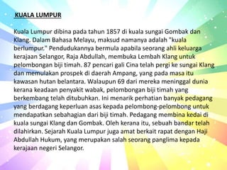 KUALA LUMPUR
Kuala Lumpur dibina pada tahun 1857 di kuala sungai Gombak dan
Klang. Dalam Bahasa Melayu, maksud namanya adalah "kuala
berlumpur." Pendudukannya bermula apabila seorang ahli keluarga
kerajaan Selangor, Raja Abdullah, membuka Lembah Klang untuk
pelombongan biji timah. 87 pencari gali Cina telah pergi ke sungai Klang
dan memulakan prospek di daerah Ampang, yang pada masa itu
kawasan hutan belantara. Walaupun 69 dari mereka meninggal dunia
kerana keadaan penyakit wabak, pelombongan biji timah yang
berkembang telah ditubuhkan. Ini menarik perhatian banyak pedagang
yang berdagang keperluan asas kepada pelombong-pelombong untuk
mendapatkan sebahagian dari biji timah. Pedagang membina kedai di
kuala sungai Klang dan Gombak. Oleh kerana itu, sebuah bandar telah
dilahirkan. Sejarah Kuala Lumpur juga amat berkait rapat dengan Haji
Abdullah Hukum, yang merupakan salah seorang panglima kepada
kerajaan negeri Selangor.
 