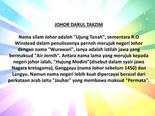 JOHOR DARUL TAKZIM
Nama silam Johor adalah "Ujung Tanah", sementara R.O
Winstead dalam penulisannya pernah merujuk negeri Johor
dengan nama "Wurawari", ianya adalah istilah jawa yang
bermaksud "Air Jernih". Antara nama lama yang merujuk kepada
negeri johor ialah, "Hujung Medini"(disebut dalam syair jawa
Nagara kretagama), Ganggayu (nama Johor sebelum 1450) dan
Langyu. Namun nama negeri lebih kuat dipercayai berasal dari
perkataan arab iaitu "Jauhar" yang membawa maksud "Permata".
 