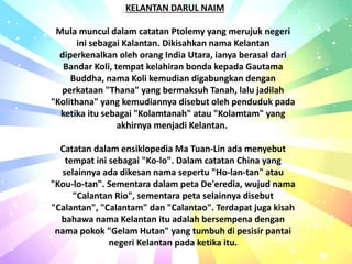 ) KELANTAN DARUL NAIM
Mula muncul dalam catatan Ptolemy yang merujuk negeri
ini sebagai Kalantan. Dikisahkan nama Kelantan
diperkenalkan oleh orang India Utara, ianya berasal dari
Bandar Koli, tempat kelahiran bonda kepada Gautama
Buddha, nama Koli kemudian digabungkan dengan
perkataan "Thana" yang bermaksuh Tanah, lalu jadilah
"Kolithana" yang kemudiannya disebut oleh penduduk pada
ketika itu sebagai "Kolamtanah" atau "Kolamtam" yang
akhirnya menjadi Kelantan.
Catatan dalam ensiklopedia Ma Tuan-Lin ada menyebut
tempat ini sebagai "Ko-lo". Dalam catatan China yang
selainnya ada dikesan nama sepertu "Ho-lan-tan" atau
"Kou-lo-tan". Sementara dalam peta De'eredia, wujud nama
"Calantan Rio", sementara peta selainnya disebut
"Calantan", "Calantam" dan "Calantao". Terdapat juga kisah
bahawa nama Kelantan itu adalah bersempena dengan
nama pokok "Gelam Hutan" yang tumbuh di pesisir pantai
negeri Kelantan pada ketika itu.
 