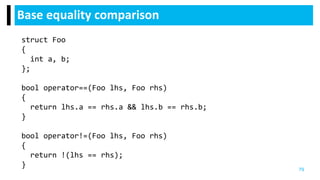 Base equality comparison
79
struct Foo
{
int a, b;
};
bool operator==(Foo lhs, Foo rhs)
{
return lhs.a == rhs.a && lhs.b == rhs.b;
}
bool operator!=(Foo lhs, Foo rhs)
{
return !(lhs == rhs);
}
 