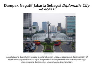 Dampak Negatif Jakarta Sebagai Diplomatic City
of ASEAN
Apabila Jakarta dalam hal ini sebagai Sekretariat ASEAN selaku pelaksana dari Diplomatic City of
ASEAN tidak dapat melakukan tugas dengan sebaik-baiknya maka nama baik seluruh bangsa
akan tercoreng dan integritas sebagai bangsa dipertaruhkan.
 