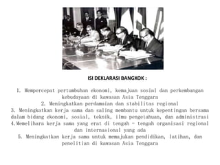 1. Mempercepat pertumbuhan ekonomi, kemajuan sosial dan perkembangan
kebudayaan di kawasan Asia Tenggara
2. Meningkatkan perdamaian dan stabilitas regional
3. Meningkatkan kerja sama dan saling membantu untuk kepentingan bersama
dalam bidang ekonomi, sosial, teknik, ilmu pengetahuan, dan administrasi
4.Memelihara kerja sama yang erat di tengah - tengah organisasi regional
dan internasional yang ada
5. Meningkatkan kerja sama untuk memajukan pendidikan, latihan, dan
penelitian di kawasan Asia Tenggara
ISI DEKLARASI BANGKOK :
 