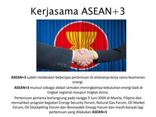 Kerjasama ASEAN+3
ASEAN+3 sudah melakukan beberapa pertemuan di antaranya kerja sama keamanan
energi.
ASEAN+3 muncul sebagai akibat semakin meningkatnya kebutuhan energi baik di
tingkat regional maupun tingkat dunia.
Pertemuan pertama berlangsung pada tangga 9 Juni 2004 di Manila, Filipina dan
mensahkan program kegiatan Energy Security Forum, Natural Gas Forum, Oil Market
Forum, Oil Stockpliling Forum dan Renewable Energy Forum dan masih banyak lagi
pertemuan yang dilakukan ASEAN+3
 