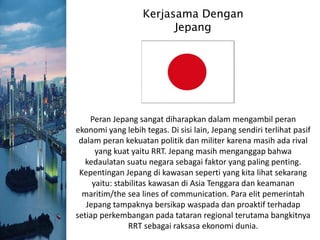 Kerjasama Dengan
Jepang
Peran Jepang sangat diharapkan dalam mengambil peran
ekonomi yang lebih tegas. Di sisi lain, Jepang sendiri terlihat pasif
dalam peran kekuatan politik dan militer karena masih ada rival
yang kuat yaitu RRT. Jepang masih menganggap bahwa
kedaulatan suatu negara sebagai faktor yang paling penting.
Kepentingan Jepang di kawasan seperti yang kita lihat sekarang
yaitu: stabilitas kawasan di Asia Tenggara dan keamanan
maritim/the sea lines of communication. Para elit pemerintah
Jepang tampaknya bersikap waspada dan proaktif terhadap
setiap perkembangan pada tataran regional terutama bangkitnya
RRT sebagai raksasa ekonomi dunia.
 