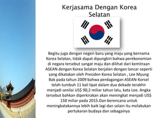 Kerjasama Dengan Korea
Selatan
Begitu juga dengan negeri baru yang maju yang bernama
Korea Selatan, tidak dapat dipungkiri bahwa perekonomian
di negara tersebut sangat maju dan dilihat dari kemitraan
ASEAN dengan Korea Selatan berjalan dengan lancar seperti
yang dikatakan oleh Presiden Korea Selatan , Lee Myung
Bak pada tahun 2009 bahwa perdagangan ASEAN-Korsel
telah tumbuh 11 kali lipat dalam dua dekade terakhir
menjadi senilai US$ 90,2 miliar tahun lalu, kata Lee. Angka
tersebut bahkan diperkirakan akan meningkat menjadi US$
150 miliar pada 2015.Dan berencana untuk
meningkatakannya lebih baik lagi dan selain itu melakukan
pertukaran budaya dan sebagainya
 