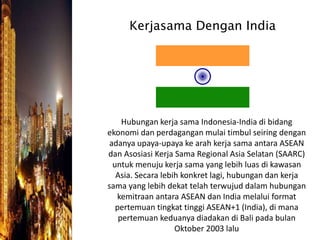 Kerjasama Dengan India
Hubungan kerja sama Indonesia-India di bidang
ekonomi dan perdagangan mulai timbul seiring dengan
adanya upaya-upaya ke arah kerja sama antara ASEAN
dan Asosiasi Kerja Sama Regional Asia Selatan (SAARC)
untuk menuju kerja sama yang lebih luas di kawasan
Asia. Secara lebih konkret lagi, hubungan dan kerja
sama yang lebih dekat telah terwujud dalam hubungan
kemitraan antara ASEAN dan India melalui format
pertemuan tingkat tinggi ASEAN+1 (India), di mana
pertemuan keduanya diadakan di Bali pada bulan
Oktober 2003 lalu
 