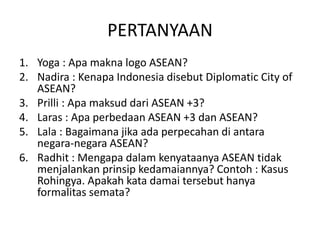PERTANYAAN
1. Yoga : Apa makna logo ASEAN?
2. Nadira : Kenapa Indonesia disebut Diplomatic City of
ASEAN?
3. Prilli : Apa maksud dari ASEAN +3?
4. Laras : Apa perbedaan ASEAN +3 dan ASEAN?
5. Lala : Bagaimana jika ada perpecahan di antara
negara-negara ASEAN?
6. Radhit : Mengapa dalam kenyataanya ASEAN tidak
menjalankan prinsip kedamaiannya? Contoh : Kasus
Rohingya. Apakah kata damai tersebut hanya
formalitas semata?
 