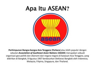 Apa Itu ASEAN?
Perhimpunan Bangsa-bangsa Asia Tenggara (Perbara)atau lebih populer dengan
sebutan Association of Southeast Asian Nations (ASEAN) merupakan sebuah
organisasi geo-politik dan ekonomi dari negara-negara di kawasan Asia Tenggara, yang
didirikan di Bangkok, 8 Agustus 1967 berdasarkan Deklarasi Bangkok oleh Indonesia,
Malaysia, Filipina, Singapura, dan Thailand.
 