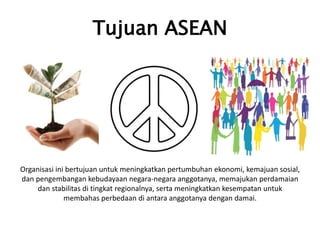 Tujuan ASEAN
Organisasi ini bertujuan untuk meningkatkan pertumbuhan ekonomi, kemajuan sosial,
dan pengembangan kebudayaan negara-negara anggotanya, memajukan perdamaian
dan stabilitas di tingkat regionalnya, serta meningkatkan kesempatan untuk
membahas perbedaan di antara anggotanya dengan damai.
 