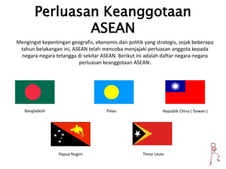 Perluasan Keanggotaan
ASEAN
Mengingat kepentingan geografis, ekonomis dan politik yang strategis, sejak beberapa
tahun belakangan ini, ASEAN telah mencoba menjajaki perluasan anggota kepada
negara-negara tetangga di sekitar ASEAN. Berikut ini adalah daftar negara-negara
perluasan keanggotaan ASEAN:
Bangladesh Palau Republik China ( Taiwan )
Papua Nugini Timor Leste
 