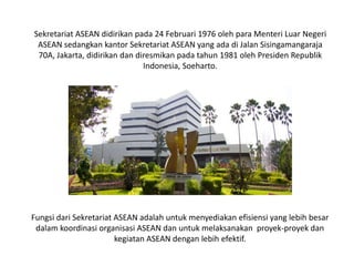 Sekretariat ASEAN didirikan pada 24 Februari 1976 oleh para Menteri Luar Negeri
ASEAN sedangkan kantor Sekretariat ASEAN yang ada di Jalan Sisingamangaraja
70A, Jakarta, didirikan dan diresmikan pada tahun 1981 oleh Presiden Republik
Indonesia, Soeharto.
Fungsi dari Sekretariat ASEAN adalah untuk menyediakan efisiensi yang lebih besar
dalam koordinasi organisasi ASEAN dan untuk melaksanakan proyek-proyek dan
kegiatan ASEAN dengan lebih efektif.
 