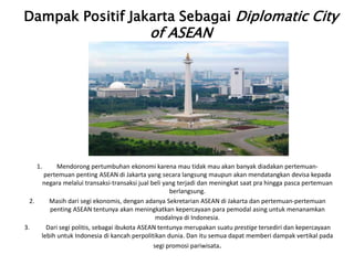 Dampak Positif Jakarta Sebagai Diplomatic City
of ASEAN
1. Mendorong pertumbuhan ekonomi karena mau tidak mau akan banyak diadakan pertemuan-
pertemuan penting ASEAN di Jakarta yang secara langsung maupun akan mendatangkan devisa kepada
negara melalui transaksi-transaksi jual beli yang terjadi dan meningkat saat pra hingga pasca pertemuan
berlangsung.
2. Masih dari segi ekonomis, dengan adanya Sekretarian ASEAN di Jakarta dan pertemuan-pertemuan
penting ASEAN tentunya akan meningkatkan kepercayaan para pemodal asing untuk menanamkan
modalnya di Indonesia.
3. Dari segi politis, sebagai ibukota ASEAN tentunya merupakan suatu prestige tersediri dan kepercayaan
lebih untuk Indonesia di kancah perpolitikan dunia. Dan itu semua dapat memberi dampak vertikal pada
segi promosi pariwisata.
 